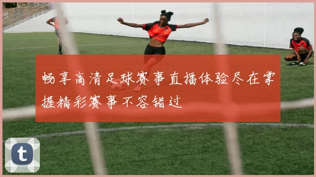畅享高清足球赛事直播体验尽在掌握精彩赛事不容错过
