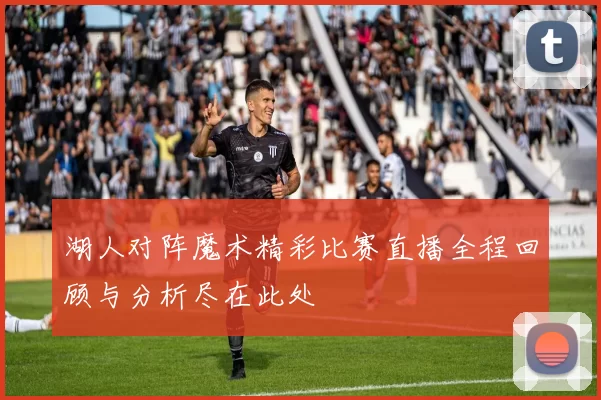 湖人对阵魔术精彩比赛直播全程回顾与分析尽在此处