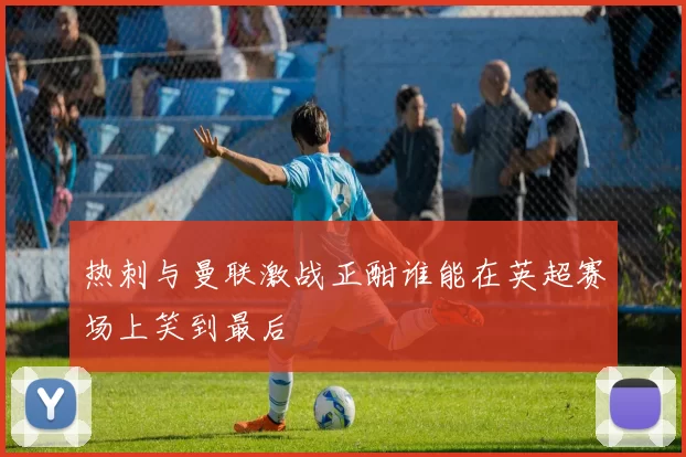 热刺与曼联激战正酣谁能在英超赛场上笑到最后