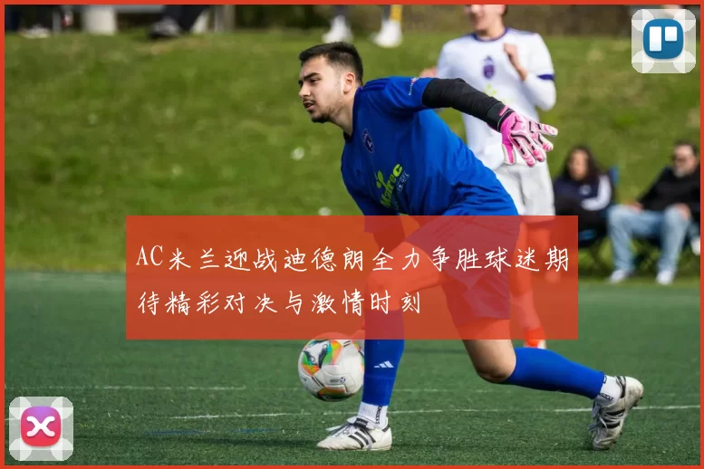 AC米兰迎战迪德朗全力争胜球迷期待精彩对决与激情时刻