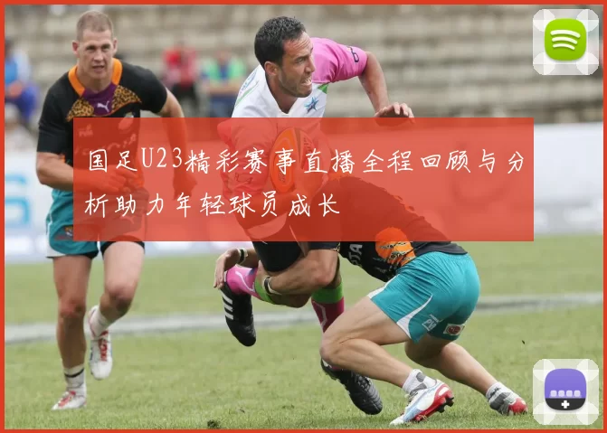 国足U23精彩赛事直播全程回顾与分析助力年轻球员成长