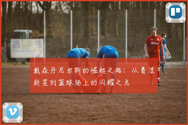 戴森丹尼尔斯的崛起之路：从青涩新星到篮球场上的闪耀之光