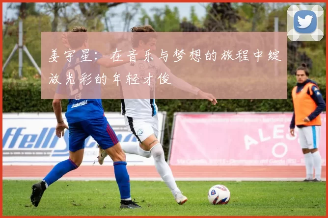 姜宇星：在音乐与梦想的旅程中绽放光彩的年轻才俊