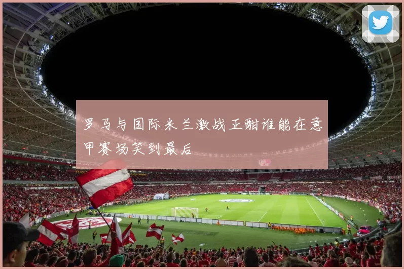 罗马与国际米兰激战正酣谁能在意甲赛场笑到最后